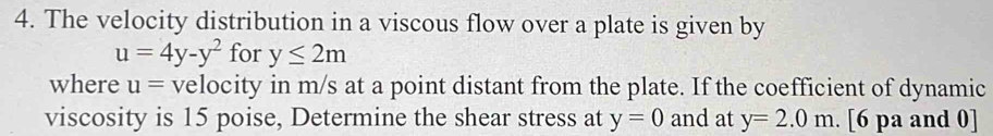 The velocity distribution in a viscous flow over a plate is given by
u=4y-y^2 for y≤ 2m
where u= velocity in m/s at a point distant from the plate. If the coefficient of dynamic 
viscosity is 15 poise, Determine the shear stress at y=0 and at y=2.0m [6 pa and 0]