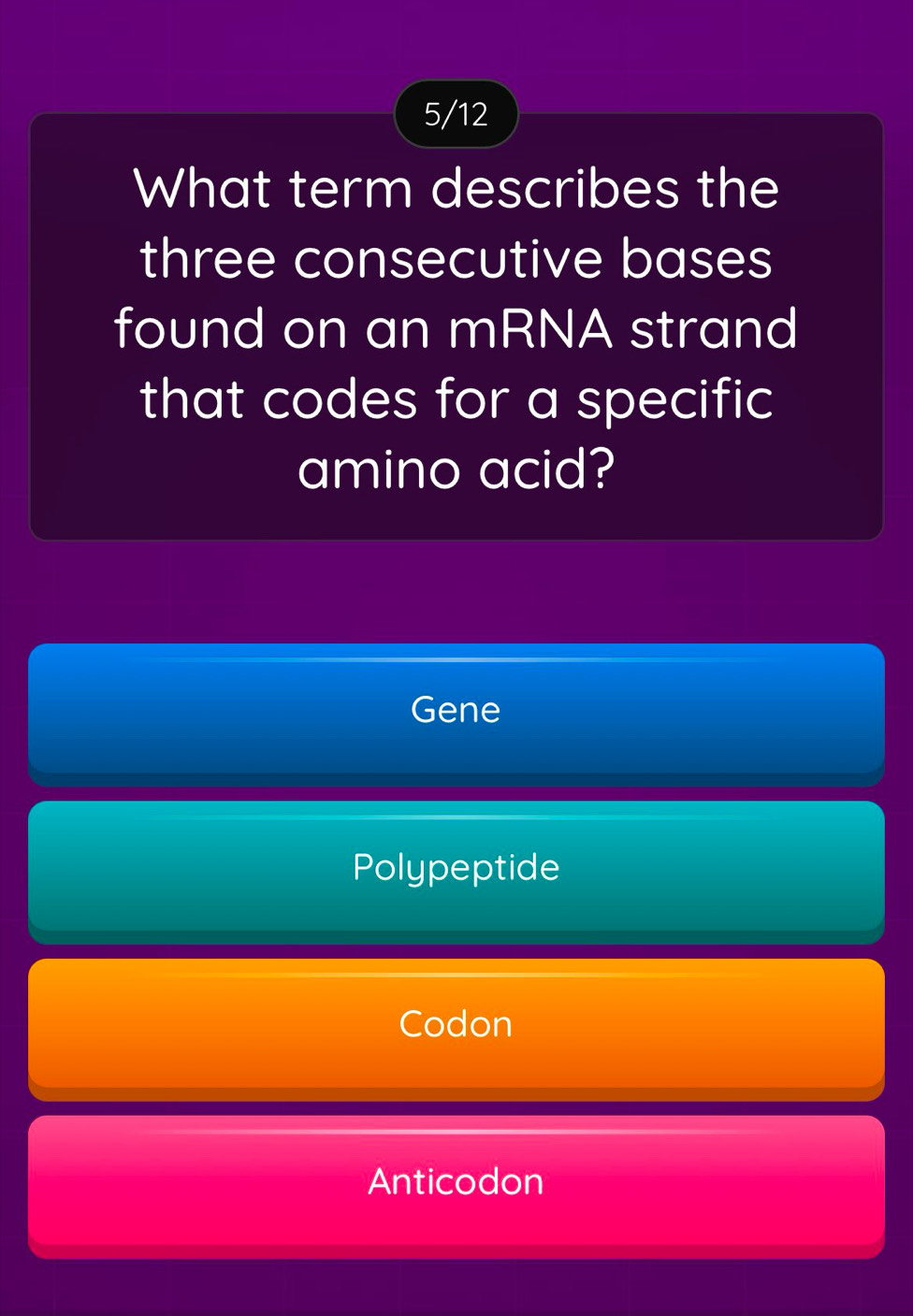 5/12
What term describes the
three consecutive bases
found on an mRNA strand
that codes for a specific
amino acid?
Gene
Polypeptide
Codon
Anticodon