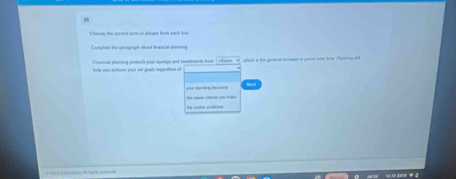 Choose the correct tarm or phrase from each box 
Complete the paragraph about financial planning 
Financial planning protects your savings and investments from infation , which is the general increase in prices over time. Planong will 
help you achieve your set goals regardless of 
your spending decisions Next 
the career chaces you make 
the market conditions 
@ 2024 Etination. All rights reenrved 
12:13 EITD