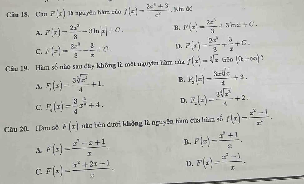 Cho F(x) là nguyên hàm của f(x)= (2x^4+3)/x^2 . Khi đó
A. F(x)= 2x^3/3 -3ln |x|+C.
B. F(x)= 2x^3/3 +3ln x+C.
C. F(x)= 2x^3/3 - 3/x +C.
D. F(x)= 2x^3/3 + 3/x +C. 
Câu 19. Hàm số nào sau đây không là một nguyên hàm của f(x)=sqrt[3](x) trên (0;+∈fty ) ?
A. F_1(x)= 3sqrt[3](x^4)/4 +1.
B. F_3(x)= 3xsqrt[3](x)/4 +3.
C. F_4(x)= 3/4 x^(frac 4)3+4.
D. F_2(x)= 3sqrt[4](x^3)/4 +2. 
Câu 20. Hàm số F(x) nào bên dưới không là nguyên hàm của hàm số f(x)= (x^2-1)/x^2 .
A. F(x)= (x^2-x+1)/x .
B. F(x)= (x^2+1)/x .
C. F(x)= (x^2+2x+1)/x . D. F(x)= (x^2-1)/x .