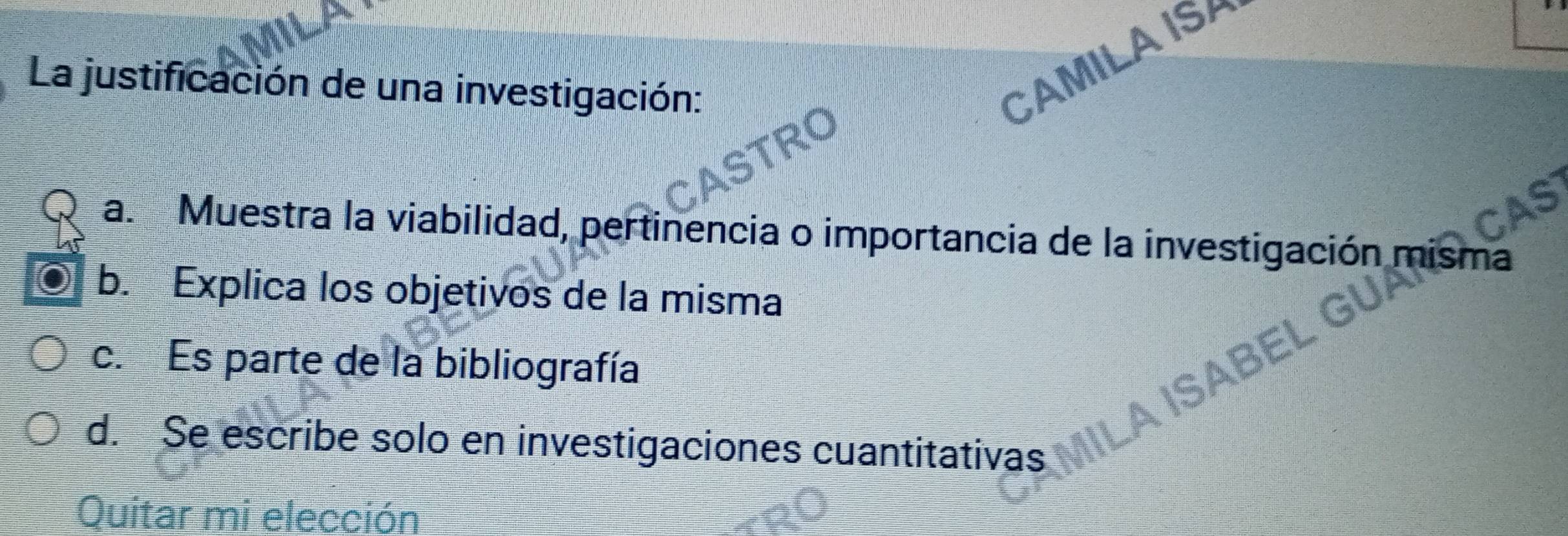 La justificación de una investigación:
CAMILA ISH
RD
CAS
a. Muestra la viabilidad, pertinencia o importancia de la investigación misma
b. Explica los objetivos de la misma
c. Es parte de la bibliografía
d. Se escribe solo en investigaciones cuantitativas
Quitar mi elección