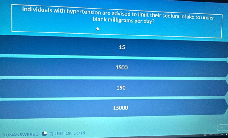 Individuals with hypertension are advised to limit their sodium intake to under
blank milligrams per day?
15
1500
150
15000
3 UNANSWERED QUESTION 13/15