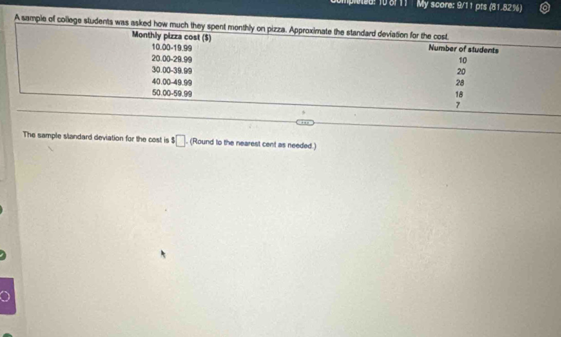 Impleted: 10 of 11 My score: 9/11 pts (81.82%) 
A sample of college students was asked how much they spent monthly on pizza. Approximate the standard deviation for the cost. 
Monthly pizza cost ($) Number of students
10.00-19.99
20.00 - 29.99 10
30.00 - 39.99 20
40.00-49.99 28
50.00 - 59.99 18
7 
The sample slandard deviation for the cost is! □ , (Round to the nearest cent as needed.)