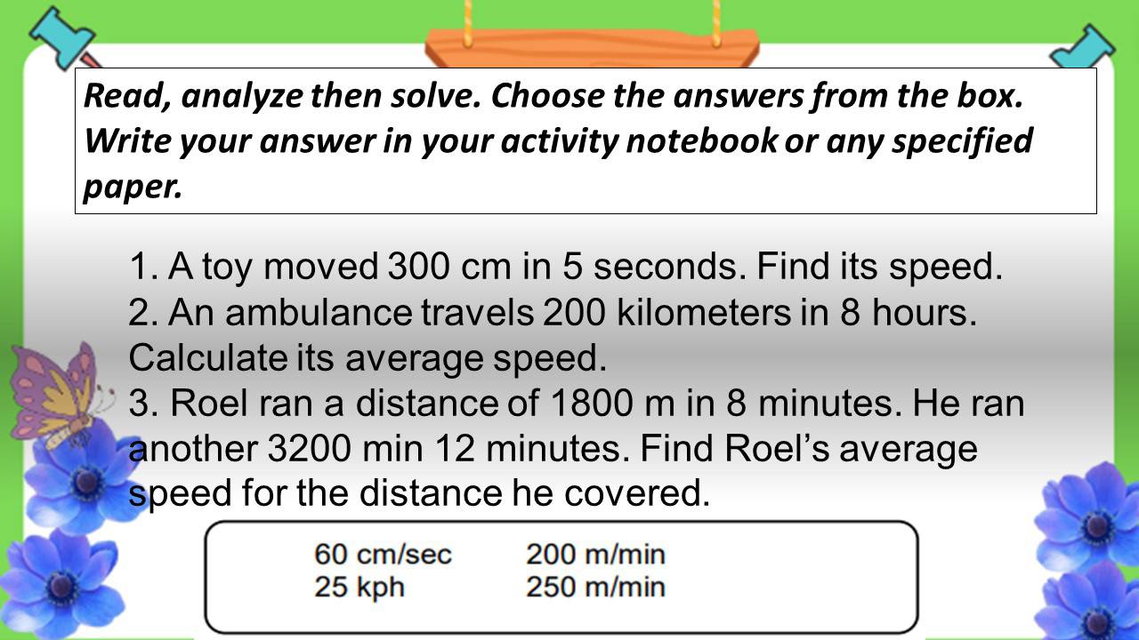 Read, analyze then solve. Choose the answers from the box.
Write your answer in your activity notebook or any specified
paper.
1. A toy moved 300 cm in 5 seconds. Find its speed.
2. An ambulance travels 200 kilometers in 8 hours.
Calculate its average speed.
3. Roel ran a distance of 1800 m in 8 minutes. He ran
another 3200 min 12 minutes. Find Roel's average
speed for the distance he covered.
60 cm/sec 200 m/min
25 kph 250 m/min