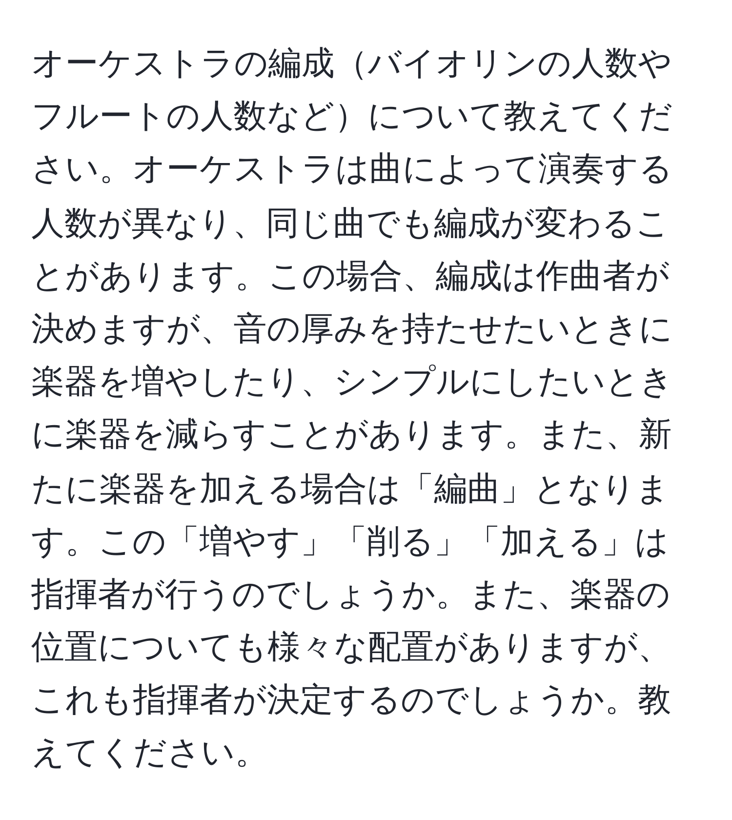 オーケストラの編成バイオリンの人数やフルートの人数などについて教えてください。オーケストラは曲によって演奏する人数が異なり、同じ曲でも編成が変わることがあります。この場合、編成は作曲者が決めますが、音の厚みを持たせたいときに楽器を増やしたり、シンプルにしたいときに楽器を減らすことがあります。また、新たに楽器を加える場合は「編曲」となります。この「増やす」「削る」「加える」は指揮者が行うのでしょうか。また、楽器の位置についても様々な配置がありますが、これも指揮者が決定するのでしょうか。教えてください。