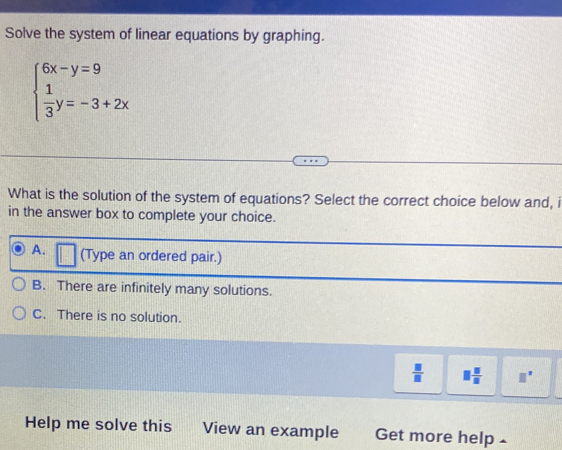 Solve the system of linear equations by graphing.
beginarrayl 6x-y=9  1/3 y=-3+2xendarray.
What is the solution of the system of equations? Select the correct choice below and, i
in the answer box to complete your choice.
A. (Type an ordered pair.)
B. There are infinitely many solutions.
C. There is no solution.
 □ /□   □  □ /□   □°
Help me solve this View an example Get more help -