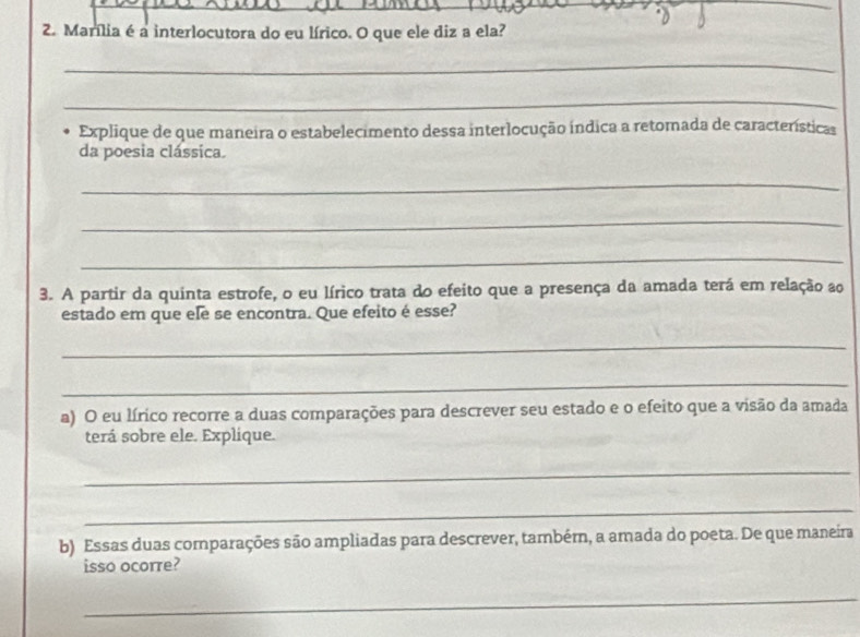 Marília é a interlocutora do eu lírico. O que ele diz a ela? 
_ 
_ 
Explique de que maneira o estabelecimento dessa interlocução índica a retorada de características 
da poesia clássica. 
_ 
_ 
_ 
3. A partir da quinta estrofe, o eu lírico trata do efeito que a presença da amada terá em relação ao 
estado em que ele se encontra. Que efeito é esse? 
_ 
_ 
a) O eu lírico recorre a duas comparações para descrever seu estado e o efeito que a visão da amada 
terá sobre ele. Explique. 
_ 
_ 
b) Essas duas comparações são ampliadas para descrever, também, a amada do poeta. De que maneira 
isso ocorre? 
_