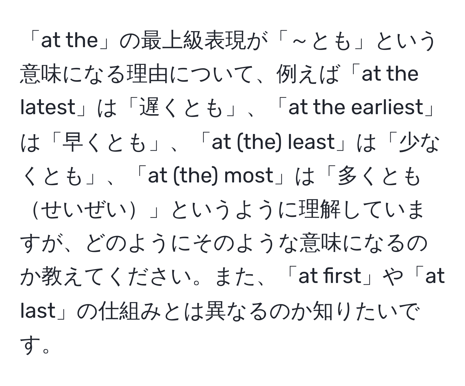 「at the」の最上級表現が「～とも」という意味になる理由について、例えば「at the latest」は「遅くとも」、「at the earliest」は「早くとも」、「at (the) least」は「少なくとも」、「at (the) most」は「多くともせいぜい」というように理解していますが、どのようにそのような意味になるのか教えてください。また、「at first」や「at last」の仕組みとは異なるのか知りたいです。