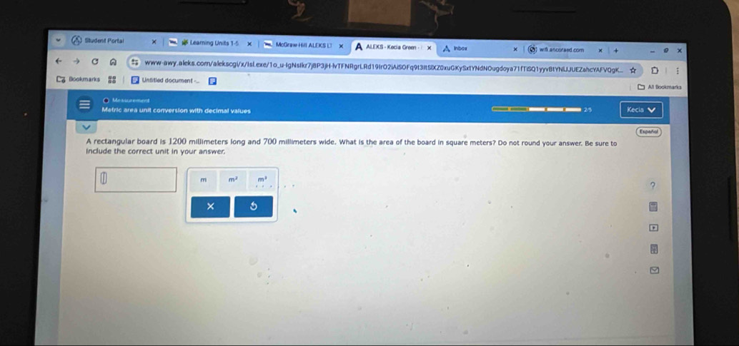 Student Portal Leaming Units McGraw Hill ALEKS LT X ALEKS - Kecia Green - Inbox wifl ancoraed.com 
www-awy.aleks.comn/alekscgi/x/Isl.exe/1o_u-IgNsIkr7j8P3jH-lvTFNRgrLRd19IrO2iAiSOFq9t3ItSIXZ0xuGKySxtYNdNOugdoya71fTiSQ1yyvBtYNUJUEZahcYAFVQgK.. : 
3 Bookmarks Untitled document - All Bookmarks 
Measurement 
Metric area unit conversion with decimal values Kecia 
Españal 
A rectangular board is 1200 millimeters long and 700 millimeters wide. What is the area of the board in square meters? Do not round your answer. Be sure to 
include the correct unit in your answer. 
m m^2 m^3
? 
× 5