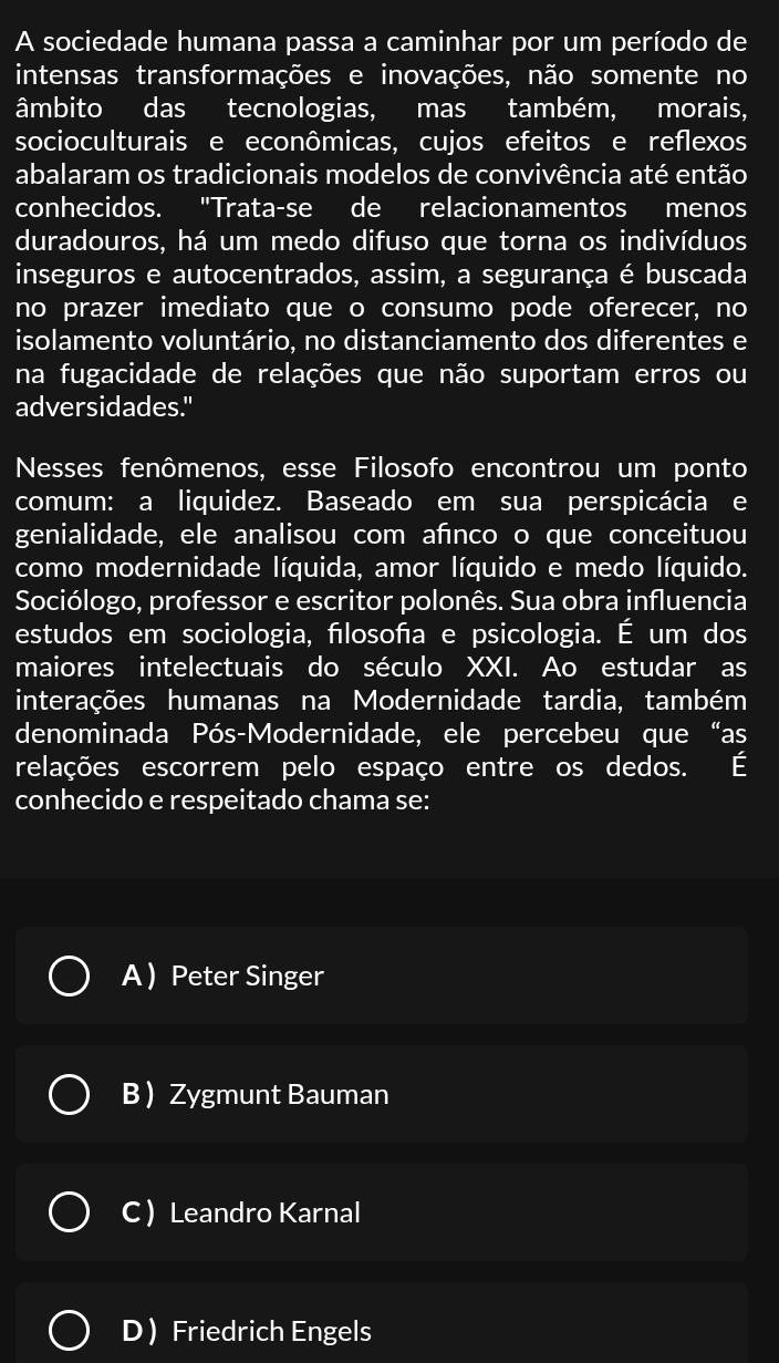 A sociedade humana passa a caminhar por um período de
intensas transformações e inovações, não somente no
âmbito das tecnologias, mas também, morais,
socioculturais e econômicas, cujos efeitos e reflexos
abalaram os tradicionais modelos de convivência até então
conhecidos. "Trata-se de relacionamentos menos
duradouros, há um medo difuso que torna os indivíduos
inseguros e autocentrados, assim, a segurança é buscada
no prazer imediato que o consumo pode oferecer, no
isolamento voluntário, no distanciamento dos diferentes e
na fugacidade de relações que não suportam erros ou
adversidades."
Nesses fenômenos, esse Filosofo encontrou um ponto
comum: a liquidez. Baseado em sua perspicácia e
genialidade, ele analisou com afnco o que conceituou
como modernidade líquida, amor líquido e medo líquido.
Sociólogo, professor e escritor polonês. Sua obra influencia
estudos em sociologia, fılosofía e psicologia. É um dos
maiores intelectuais do século XXI. Ao estudar as
interações humanas na Modernidade tardia, também
denominada Pós-Modernidade, ele percebeu que“as
relações escorrem pelo espaço entre os dedos. É
conhecido e respeitado chama se:
A  Peter Singer
B Zygmunt Bauman
C Leandro Karnal
D Friedrich Engels