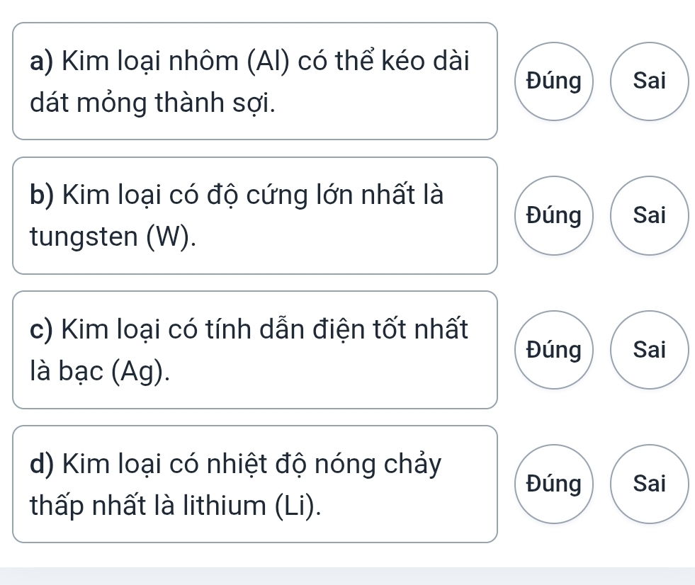 Kim loại nhôm (AI) có thể kéo dài 
Đúng Sai 
dát mỏng thành sợi. 
b) Kim loại có độ cứng lớn nhất là 
Đúng Sai 
tungsten (W). 
c) Kim loại có tính dẫn điện tốt nhất 
Đúng Sai 
llà bạc (Ag). 
d) Kim loại có nhiệt độ nóng chảy 
Đúng Sai 
thấp nhất là lithium (Li).