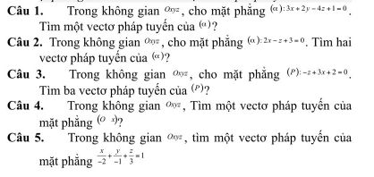 Trong không gian Oxyz , cho mặt phẳng (c ) :3x+2y-4z+1=0
Tìm một vectơ pháp tuyến của (a) 
Câu 2. Trong không gian O_0z , cho mặt phẳng α ): 2x-z+3=0. Tìm hai 
vectơ pháp tuyển của ()? 
Câu 3. Trong không gian , cho mặt phẳng (P): O_N= -z+3x+2=0
Tìm ba vectơ pháp tuyến của (P) ? 
Câu 4. Trong không gian a_0= , Tìm một vectơ pháp tuyến của 
mặt phẳng (Ox)
Câu 5. Trong không gian Oxyz , tìm một vectơ pháp tuyến của 
mặt phắng  x/-2 + y/-1 + z/3 =1