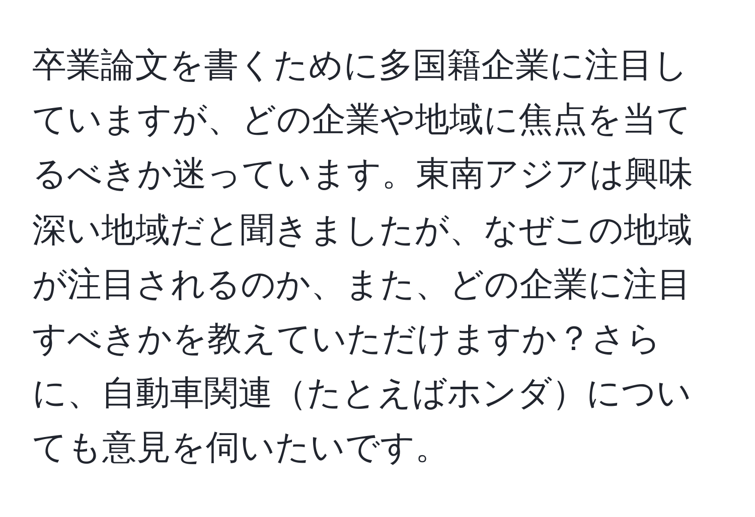 卒業論文を書くために多国籍企業に注目していますが、どの企業や地域に焦点を当てるべきか迷っています。東南アジアは興味深い地域だと聞きましたが、なぜこの地域が注目されるのか、また、どの企業に注目すべきかを教えていただけますか？さらに、自動車関連たとえばホンダについても意見を伺いたいです。