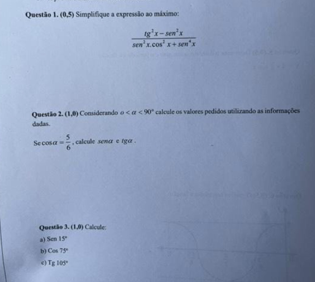 (0,5) Simplifique a expressão ao máximo:
 (tg^2x-sen^2x)/sen^2x.cos^2x+sen^4x 
Questão 2. (1,0) Considerando o <90° calcule os valores pedidos utilizando as informações 
dadas.
Secos alpha = 5/6  , calcule senα e tga . 
Questão 3. (1,0) Calcule: 
a) Sen15°
b) Cos75°
c) Tg105°