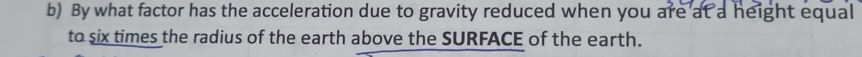 By what factor has the acceleration due to gravity reduced when you are at a height equal 
to six times the radius of the earth above the SURFACE of the earth.