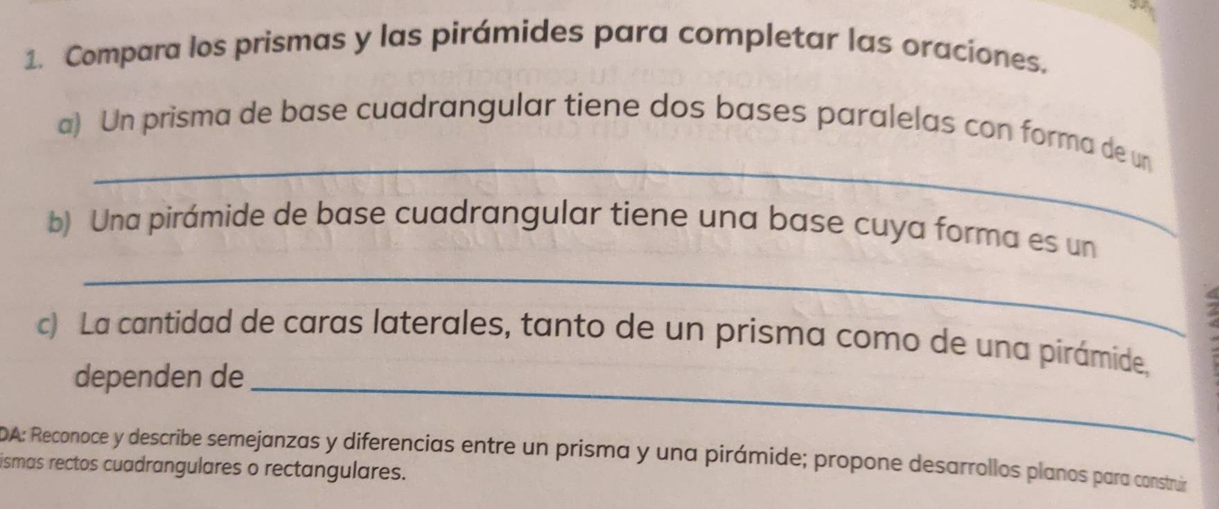 Compara los prismas y las pirámides para completar las oraciones. 
_ 
a) Un prisma de base cuadrangular tiene dos bases paralelas con forma de un 
b) Una pirámide de base cuadrangular tiene una base cuya forma es un 
_ 
c) La cantidad de caras laterales, tanto de un prisma como de una pirámide, 
dependen de_ 
DA: Reconoce y describe semejanzas y diferencias entre un prisma y una pirámide; propone desarrollos planos para construir 
ismas rectos cuadrangulares o rectangulares.