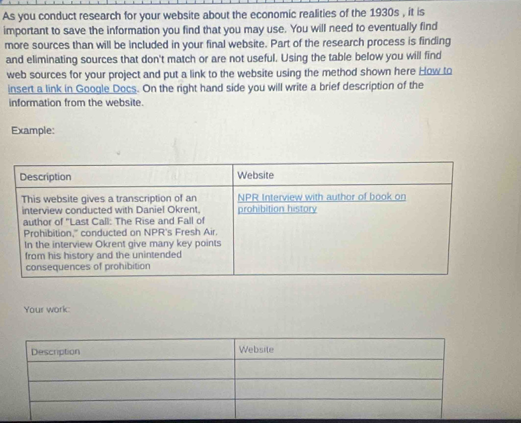 As you conduct research for your website about the economic realities of the 1930s , it is 
important to save the information you find that you may use. You will need to eventually find 
more sources than will be included in your final website. Part of the research process is finding 
and eliminating sources that don't match or are not useful. Using the table below you will find 
web sources for your project and put a link to the website using the method shown here How to 
insert a link in Google Docs. On the right hand side you will write a brief description of the 
information from the website. 
Example: 
Your work: