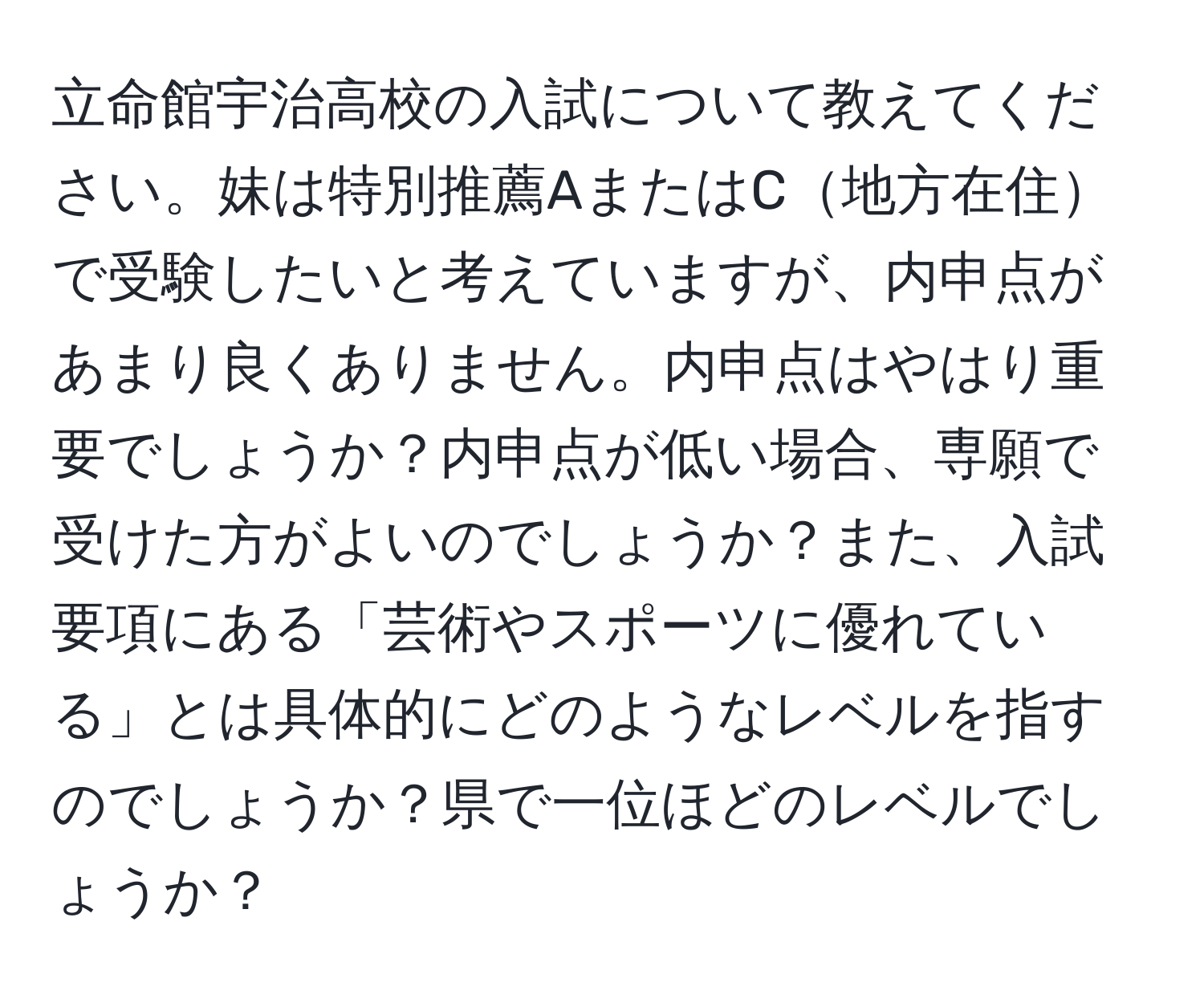 立命館宇治高校の入試について教えてください。妹は特別推薦AまたはC地方在住で受験したいと考えていますが、内申点があまり良くありません。内申点はやはり重要でしょうか？内申点が低い場合、専願で受けた方がよいのでしょうか？また、入試要項にある「芸術やスポーツに優れている」とは具体的にどのようなレベルを指すのでしょうか？県で一位ほどのレベルでしょうか？