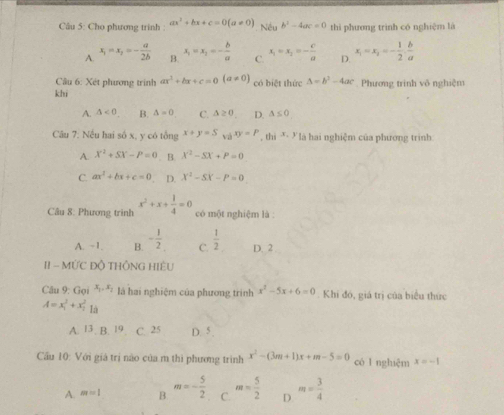 Cho phương trinh : ax^2+bx+c=0(a!= 0) Nếu b^2-4ac=0 thì phương trình có nghiệm là
A. x_1=x_2=- a/2b  B. x_1=x_2=- b/a  C. x_1=x_2=- c/a  D. x_1=x_2=- 1/2 . b/a 
Câu 6: Xét phương trình ax^2+bx+c=0(a!= 0) có biệt thức Delta =b^2-4ac
khi   Phương trình vô nghiệm
A. △ <0</tex> B. △ =0 C. △ ≥ 0 D. △ ≤ 0
Câu 7: Nếu hai số x, y có tổng x+y=5 và xy=P,thi^(x,y) là hai nghiệm của phương trình
A. X^2+SX-P=0. B. X^2-SX+P=0
C. ax^2+bx+c=0 D. X^2-SX-P=0
Câu 8: Phương trình x^2+x+ 1/4 =0 có một nghiệm là
A. ~1. B. - 1/2  C.  1/2  D. 2
II - MỨC ĐÔ THÔNG HIÊU
Câu 9: Gọi x_1,x_2 là hai nghiệm của phương trình x^2-5x+6=0 Khi đó, giá trị của biểu thức
A=x_1^(2+x_1^2 -
Ià
A. 13.19 C. 25 D. 5 ,
Cầu 10: Với giá trị nào của m thì phương trình x^2)-(3m+1)x+m-5=0 có l nghiệm x=-1
A. m=1 B. m=- 5/2  C. m= 5/2  D. m= 3/4 