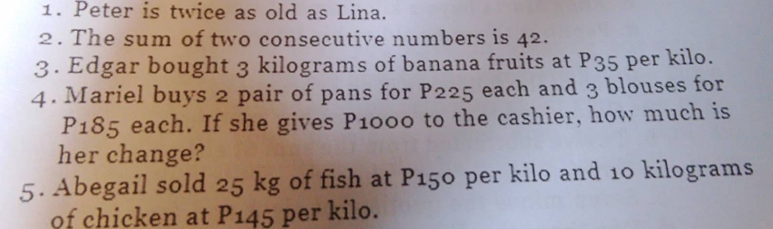 Peter is twice as old as Lina. 
2. The sum of two consecutive numbers is 42. 
3. Edgar bought 3 kilograms of banana fruits at P35 per kilo. 
4. Mariel buys 2 pair of pans for P225 each and 3 blouses for
P185 each. If she gives P1000 to the cashier, how much is 
her change? 
5. Abegail sold 25 kg of fish at P150 per kilo and 10 kilograms
of chicken at P145 per kilo.