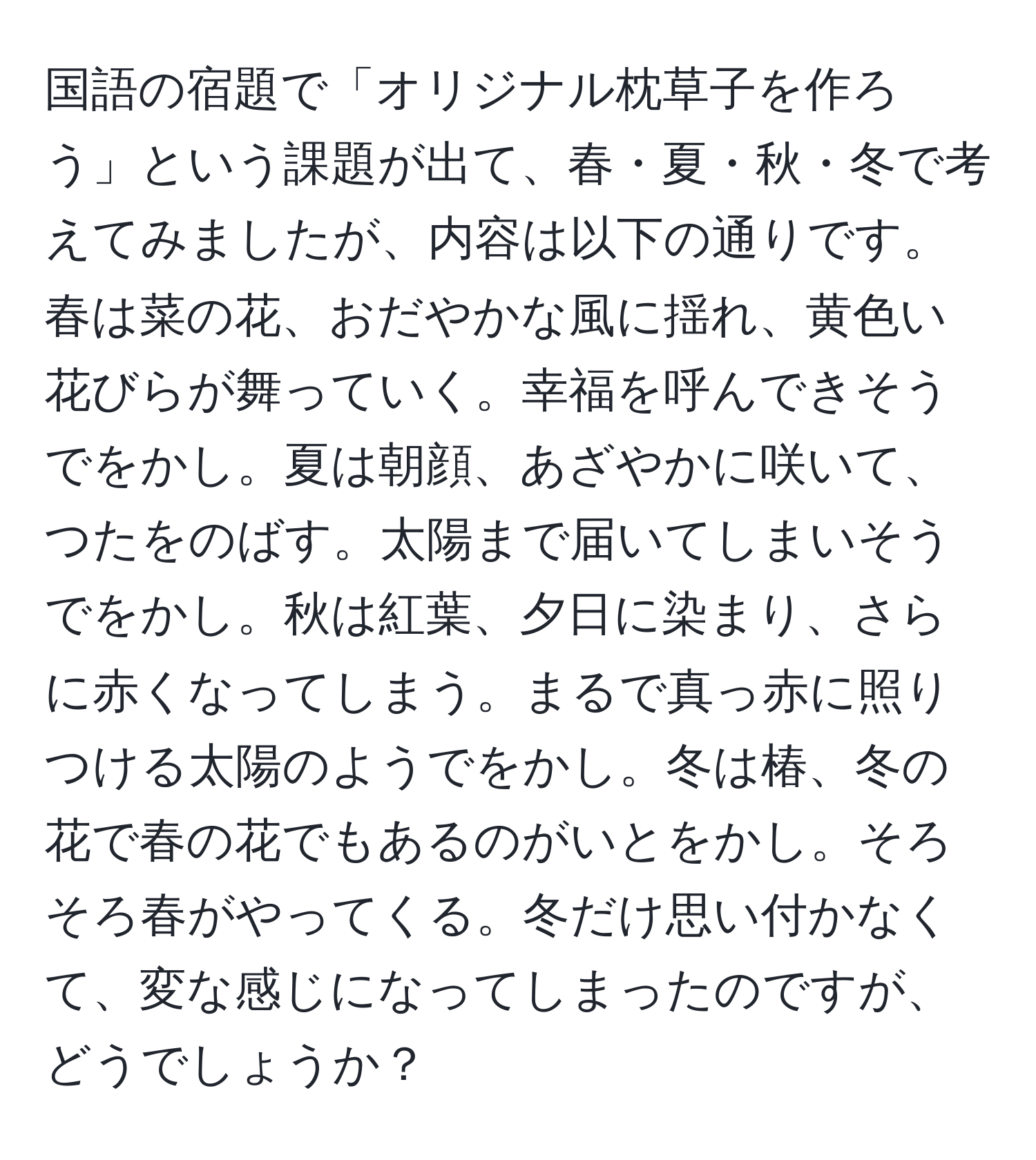 国語の宿題で「オリジナル枕草子を作ろう」という課題が出て、春・夏・秋・冬で考えてみましたが、内容は以下の通りです。春は菜の花、おだやかな風に揺れ、黄色い花びらが舞っていく。幸福を呼んできそうでをかし。夏は朝顔、あざやかに咲いて、つたをのばす。太陽まで届いてしまいそうでをかし。秋は紅葉、夕日に染まり、さらに赤くなってしまう。まるで真っ赤に照りつける太陽のようでをかし。冬は椿、冬の花で春の花でもあるのがいとをかし。そろそろ春がやってくる。冬だけ思い付かなくて、変な感じになってしまったのですが、どうでしょうか？