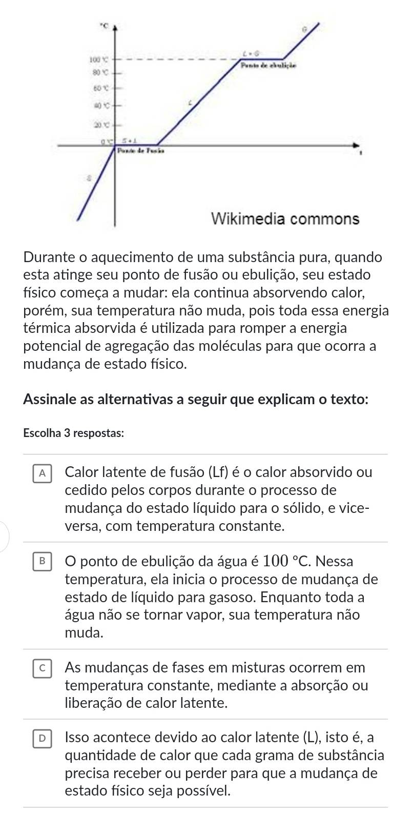 Durante o aquecimento de uma substância pura, quando
esta atinge seu ponto de fusão ou ebulição, seu estado
físico começa a mudar: ela continua absorvendo calor,
porém, sua temperatura não muda, pois toda essa energia
térmica absorvida é utilizada para romper a energia
potencial de agregação das moléculas para que ocorra a
mudança de estado físico.
Assinale as alternativas a seguir que explicam o texto:
Escolha 3 respostas:
A  Calor latente de fusão (Lf) é o calor absorvido ou
cedido pelos corpos durante o processo de
mudança do estado líquido para o sólido, e vice-
versa, com temperatura constante.
B O ponto de ebulição da água é 100°C. Nessa
temperatura, ela inicia o processo de mudança de
estado de líquido para gasoso. Enquanto toda a
água não se tornar vapor, sua temperatura não
muda.
c As mudanças de fases em misturas ocorrem em
temperatura constante, mediante a absorção ou
liberação de calor latente.
D Isso acontece devido ao calor latente (L), isto é, a
quantidade de calor que cada grama de substância
precisa receber ou perder para que a mudança de
estado físico seja possível.