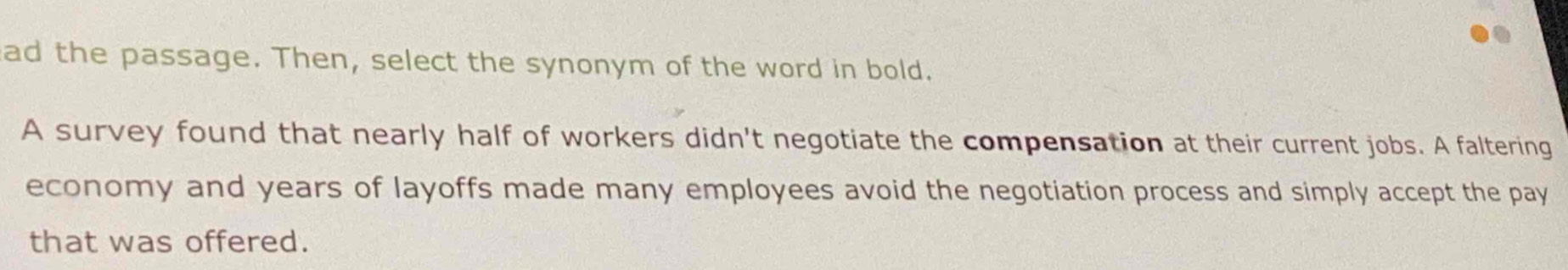 ad the passage. Then, select the synonym of the word in bold. 
A survey found that nearly half of workers didn't negotiate the compensation at their current jobs. A faltering 
economy and years of layoffs made many employees avoid the negotiation process and simply accept the pay 
that was offered.