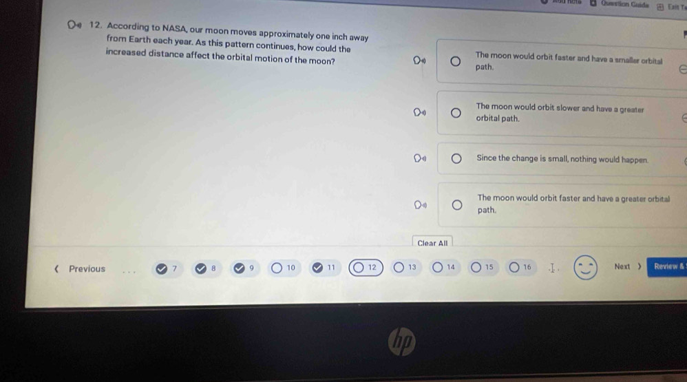 Question Guida Es t T
12. According to NASA, our moon moves approximately one inch away
from Earth each year. As this pattern continues, how could the The moon would orbit faster and have a smallar orbital
increased distance affect the orbital motion of the moon?
path.
C
The moon would orbit slower and have a greater
orbital path.
Since the change is small, nothing would happen.
The moon would orbit faster and have a greater orbital
path.
Clear All
《 Previous 7 8 10 11 12 13 14 15 16 Next Review &