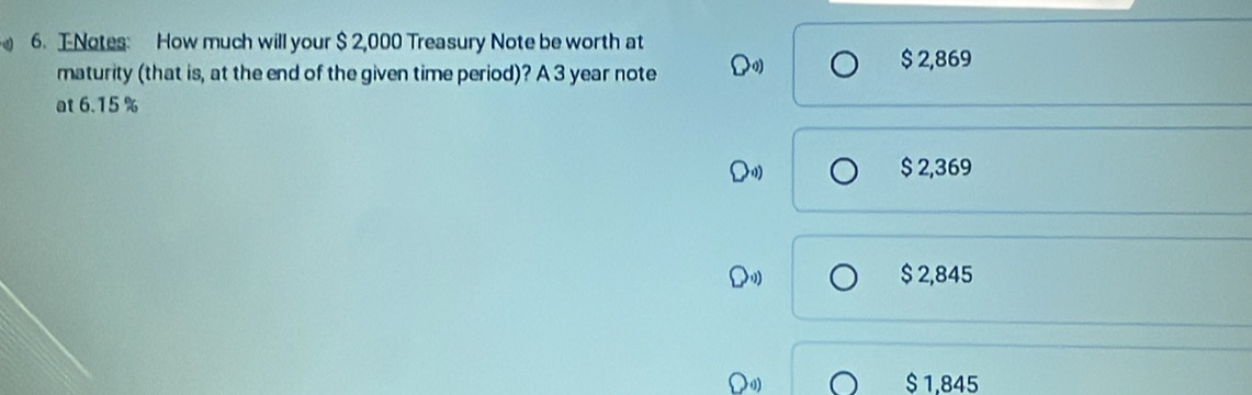 TNotes: How much will your $ 2,000 Treasury Note be worth at
maturity (that is, at the end of the given time period)? A 3 year note
$ 2,869
at 6.15 %
$ 2,369
$ 2,845
Doy $ 1,845