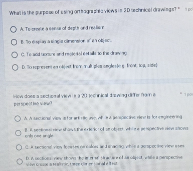 What is the purpose of using orthographic views in 2D technical drawings? * 1 po
A. To create a sense of depth and realism
B. To display a single dimension of an object.
C. To add texture and material details to the drawing
D. To represent an object from multiples angles(e.g. front, top, side)
How does a sectional view in a 2D technical drawing differ from a 1 poi
perspective view?
A. A sectional view is for artistic use, while a perspective view is for engineering
B. A sectional view shows the exterior of an object, while a perspective view shows
only one angle.
C. A sectional view focuses on colors and shading, while a perspective view uses
D. A sectional view shows the internal structure of an object, while a perspective
view create a realistic, three dimensional effect