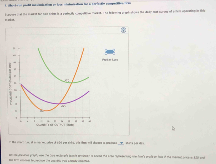 Short-run profit maximization or loss minimization for a perfectly competitive firm 
Suppose that the market for polo shirts is a perfectly competitive market. The following graph shows the daily cost curves of a firm operating in this 
market.
50
45
Profit or Loss
40
35
30
ATC
25
20
15
10
AVC 
Mc 
。 
0 4 B 12 10 20 24 28 32 36 40
quantity OF OUTPUT (Shirts) 
In the short run, at a market price of $20 per shirt, this firm will choose to produce _shirts per day. 
On the previous graph, use the blue rectangle (circle symbols) to shade the area representing the firm's profit or loss if the market price is $20 and 
the firm chooses to produce the quantity you already selected.