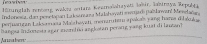 Jawaban:_ 
Hitunglah rentang waktu antara Keumalahayati lahir, lahirnya Republik 
Indonesia, dan penetapan Laksamana Malahayati menjadi pahlawan! Meneladani 
perjuangan Laksamana Malahayati, menurutmu apakah yang harus dilakukan 
bangsa Indonesia agar memiliki angkatan perang yang kuat di lautan? 
Jawaban: 
_