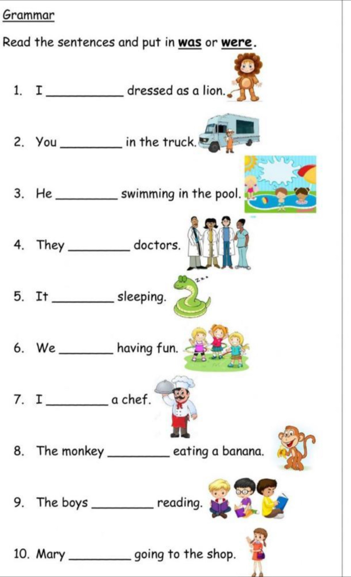 Grammar 
Read the sentences and put in was or were. 
1. I_ dressed as a lion. 
2. You_ in the truck. 
3. He _swimming in the pool. 
4. They_ doctors. 
5. It _sleeping. 
6. We _having fun. 
7. I _a chef. 
8. The monkey _eating a banana. 
9. The boys _reading. 
10. Mary_ going to the shop.