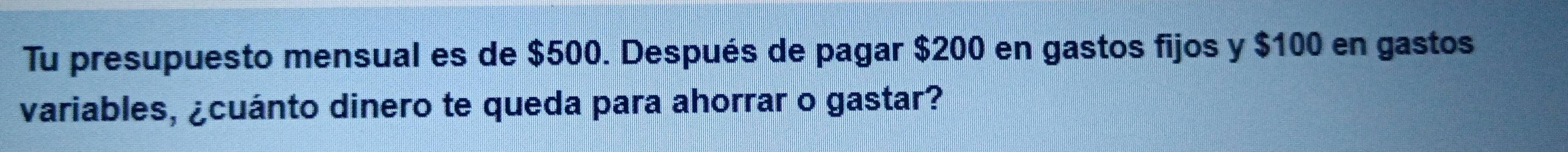 Tu presupuesto mensual es de $500. Después de pagar $200 en gastos fijos y $100 en gastos 
variables, ¿cuánto dinero te queda para ahorrar o gastar?