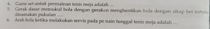 Game set untuk permainan tenis meja adalah .... 
5. Gerak dasar memukul bola dengan gerakan menghentikan bola dengan sikap bet tertutup 
dinamakan pukulan .... 
6. Arah bola ketika melakukan servis pada pe nain tunggal tenis meja adalah ....