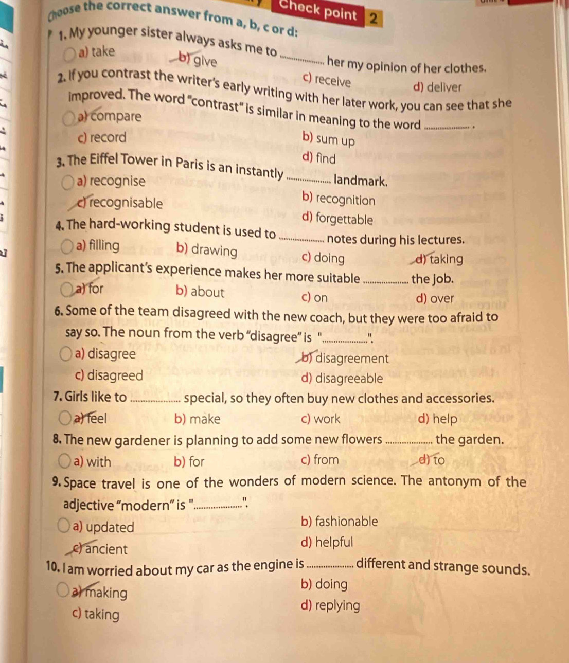 Check point 2
Choose the correct answer from a, b, c or d:
1. My younger sister always asks me to
i
a) take
b) give
_
her my opinion of her clothes.
c) receive
d) deliver
2. If you contrast the writer’s early writing with her later work, you can see that she
improved. The word "contrast" is similar in meaning to the word _.
a) compare
c) record b) sum up
d) find
3. The Eiffel Tower in Paris is an instantly _landmark.
a) recognise
c) recognisable
b) recognition
d) forgettable
4. The hard-working student is used to _notes during his lectures.
a) filling b) drawing c) doing
d) taking
5. The applicant’s experience makes her more suitable_ the job.
a) for b) about c) on
d) over
6. Some of the team disagreed with the new coach, but they were too afraid to
say so. The noun from the verb “disagree” is '_ "
a) disagree b) disagreement
c) disagreed d) disagreeable
7. Girls like to _special, so they often buy new clothes and accessories.
a) feel b) make c) work d) help
8. The new gardener is planning to add some new flowers _the garden.
a) with b) for c) from d) to
9. Space travel is one of the wonders of modern science. The antonym of the
adjective “modern” is '._ "
a) updated
b) fashionable
c) ancient
d) helpful
10. I am worried about my car as the engine is _different and strange sounds.
a) making
b) doing
c) taking
d) replying