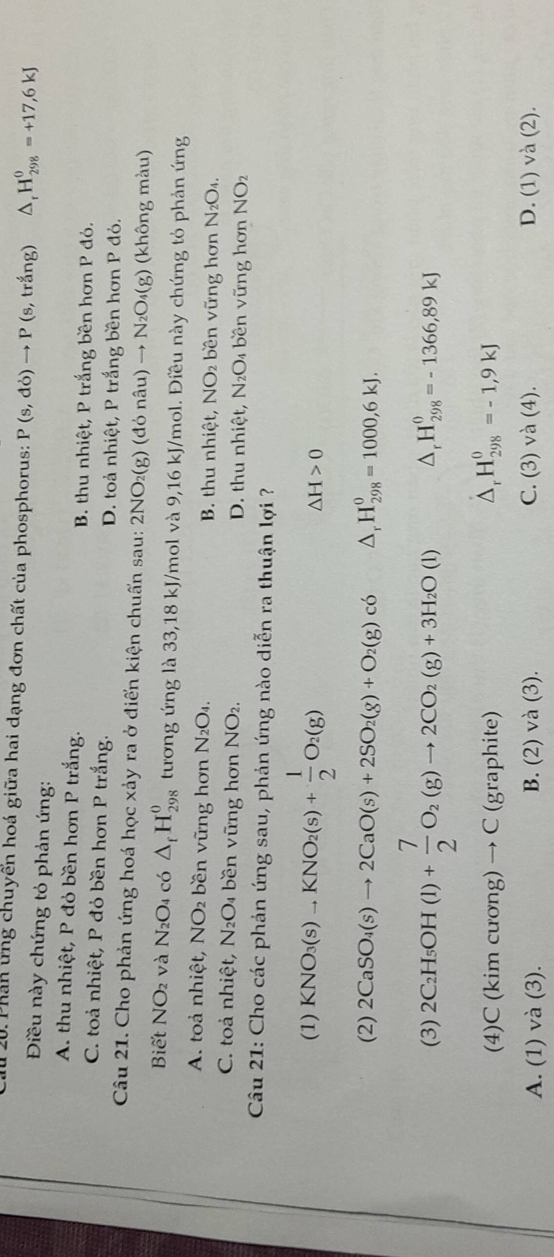 1 20. Phân ứng chuyến hoá giữa hai dạng đơn chất của phosphorus: P(s,do)to P (s 3, trắng) △ _rH_(298)^0=+17,6kJ
Điều này chứng tỏ phản ứng:
A. thu nhiệt, P đỏ bền hơn P trắng.
B. thu nhiệt, P trắng bền hơn P đỏ.
C. toả nhiệt, P đỏ bền hơn P trắng.
D. toả nhiệt, P trắng bền hơn P đỏ.
Câu 21. Cho phản ứng hoá học xảy ra ở điển kiện chuẩn sau: 2NO_2(g)(donhat au)to N_2O_4(g) (không màu)
Biết NO_2 và N_2O_4 có △ _fH_(298)^0 tương ứng là 33,18 kJ/mol và 9,16 kJ/mol. Điều này chứng tỏ phản ứng
A. toả nhiệt, NO_2 bền vững hơn N_2O_4. B. thu nhiệt, NO_2 bền vững hơn N_2 O4
C. toả nhiệt, N_2O_4 bền vững hơn NO_2. D. thu nhiệt, N_2O_4 bền vững hơn NO2
Câu 21: Cho các phản ứng sau, phản ứng nào diễn ra thuận lợi ?
(1) KNO_3(s)to KNO_2(s)+ 1/2 O_2(g) △ H>0
(2) 2CaSO_4(s)to 2CaO(s)+2SO_2(g)+O_2(g)c6 △, H_(298)^0=1000,6kJ.
(3) 2C_2H_5OH(l)+ 7/2 O_2(g)to 2CO_2(g)+3H_2O(l)
△ _rH_(298)^0=-1366,89kJ
(4)C (kim cương) → C (graphite) D、 H_(298)^0=-1,9kJ
A. (1) và (3). B. (2) và (3). C. (3) va(4). D. (1) và (2).