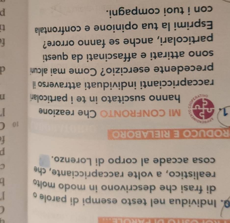 Individua nel testo esempi di parole o 
1 
di frasi che descrivono in modo molt 
b 
realistico, a volte raccapricciante, che 
c 
cosa accade al corpo di Lorenzo. 
p 
t 
RODUCO E RIELABORO 
PPREN 
10 C 
1. to MI CONFRONTO Che reazione 
ae hanno suscitato in te i particolari n 
raccapriccianti individuati attraverso il 
precedente esercizio? Come mai alcuni d 
sono attirati e affascinati da questi 
particolari, anche se fanno orrore? f 
Esprimi la tua opinione e confrontala 
ti 
con i tuoi compagni. p