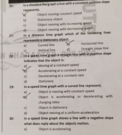 26: In a distance the graph a line with a constant positive slope
represents
Object moving constant speed
b) Stationary object
c) Object moving with increasing speed
d) Object moving with decreasing speed
27: In a distance time graph which of the following lines
represents a stationary object.
a) Curved line Horizontal line
c) Vertical line d) Straight slope line
28: In a speed time graph a straight line with a positive slope
indicates that the object is:
a) Moving at a constant speed
Accelerating at a constant speed
c) Decelerating at a constant rate
d) Stationary
29: In a speed time graph with a curved line represent;
a) Object is moving with constant speed
Object is accelerating or decelerating with
charging rates
c) Object is stationary
d) Object moving at a uniform acceleration
30: In a speed time graph shows a line with a negative slope
what does reply about the objects motion.
a) Object is accelerating