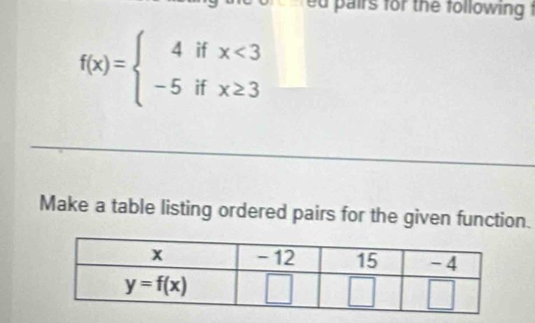 pairs for the following t
f(x)=beginarrayl 4ifx<3 -5ifx≥ 3endarray.
Make a table listing ordered pairs for the given function.