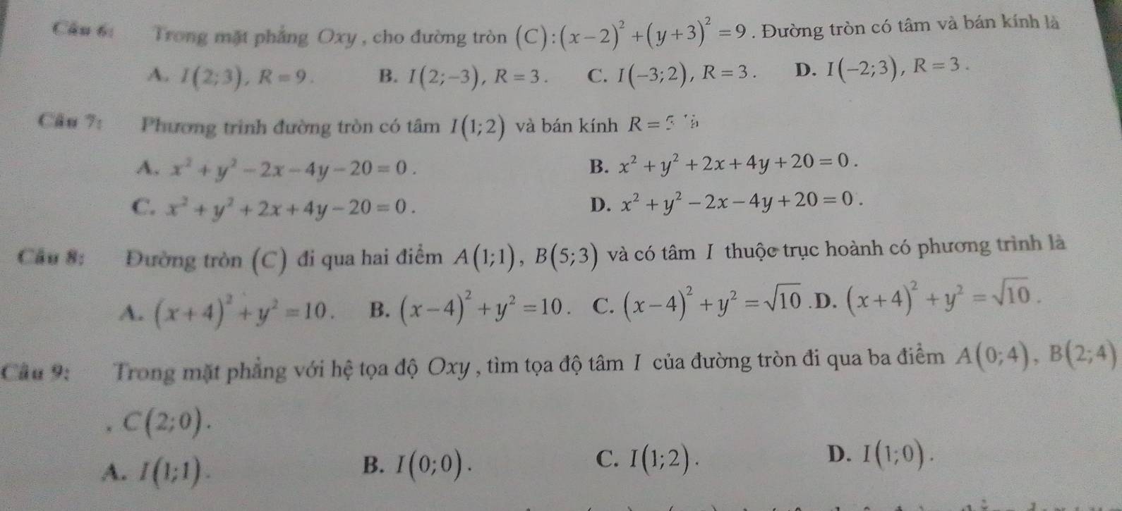 Trong mặt pháng Oxy , cho đường tròn (C):(x-2)^2+(y+3)^2=9. Đường tròn có tâm và bán kính là
A. I(2;3), R=9. B. I(2;-3), R=3. C. I(-3;2), R=3. D. I(-2;3), R=3. 
Câu 7: Phương trinh đường tròn có tâm I(1;2) và bán kính R=3
A. x^2+y^2-2x-4y-20=0. B. x^2+y^2+2x+4y+20=0.
C. x^2+y^2+2x+4y-20=0. D. x^2+y^2-2x-4y+20=0. 
Cầu 8: Đường tròn (C) đi qua hai điểm A(1;1), B(5;3) và có tâm I thuộc trục hoành có phương trình là
A. (x+4)^2+y^2=10. B. (x-4)^2+y^2=10. C. (x-4)^2+y^2=sqrt(10) .D. (x+4)^2+y^2=sqrt(10). 
Câu 9: Trong mặt phẳng với hệ tọa độ Oxy , tìm tọa độ tâm I của đường tròn đi qua ba điểm A(0;4), B(2;4)
C(2;0).
A. I(1;1).
C.
D.
B. I(0;0). I(1;2). I(1;0).