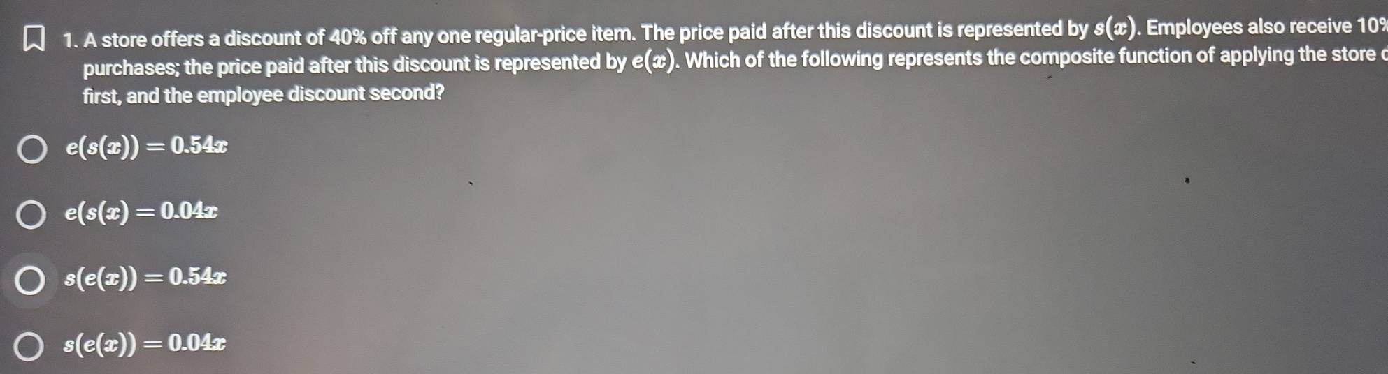 A store offers a discount of 40% off any one regular-price item. The price paid after this discount is represented by s(x) ). Employees also receive 109
purchases; the price paid after this discount is represented by e(x) ). Which of the following represents the composite function of applying the store c
first, and the employee discount second?
e(s(x))=0.54x
e(s(x)=0.04x
s(e(x))=0.54x
s(e(x))=0.04x