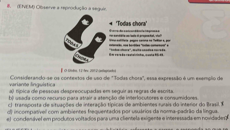 (ENEM) Observe a reprodução a seguir.
‘Todas chora’
O erro de concordância impresso
na sandália ao lado é proposital, viu?
Uma estilista pegou carona no Twitter e, por
TODAS extensão, nos bordões 'todas comemora" e
"todas chora", muito ussdos na rede.
Em versão rasteirinha, custa R$ 49.
CHORA
O Globo, 12 fev. 2012 (adaptado)
Considerando-se os contextos de uso de "Todas chora", essa expressão é um exemplo de
variante linguística
a) típica de pessoas despreocupadas em seguir as regras de escrita.
b) usada como recurso para atrair a atenção de interlocutores e consumidores.
c) transposta de situações de interação típicas de ambientes rurais do interior do Brasil.''
d) incompatível com ambientes frequentados por usuários da norma-padrão da língua.
e) condenável em produtos voltados para uma clientela exigente e interessada em novidades