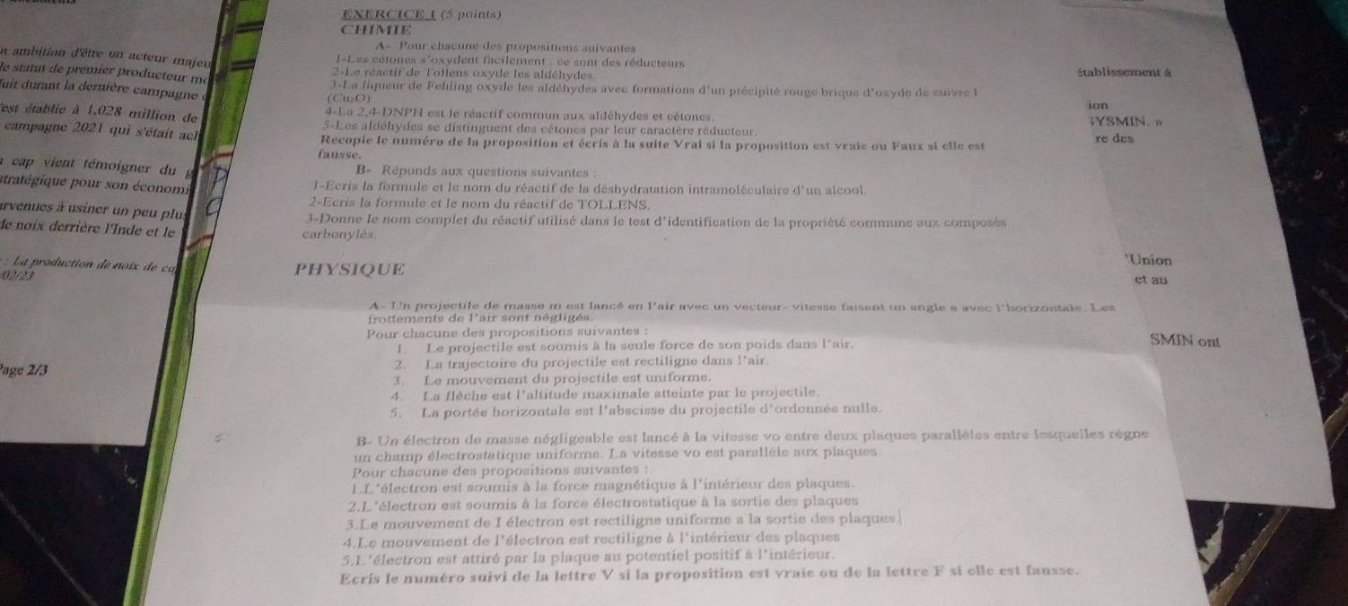 CHIMIE
A- Pour chacune des propositions auivantes
un ambition d'êtte un acteur majeu  l-Les cétones s'oxydent facilement : ce sont des réducteurs
le statut de prémier producteur me
2-Le réactit de lollens oxyde les aldéhydes établissement à
3-La liqueur de Fehling oxyde les aldéhydes avec formations d'un précipité rouge brique d'oxyde de cuivre 
fuit durant la dernière campagne e
(Cu₂O)
ion
'est établie à 1.028 million de 4-La 2,4-DNPH est le réactif commun aux aldéhydes et cétones. ;YSMIN. »
5-Les aldéhydes se distinguent des cétones par leur caractère réducteur.
campagne 2021 qui s'était ach Recopie le numéro de la proposition et écris à la suite Vrai si la proposition est vraie ou Faux si elle est re des
fausse.
a  ca  ient témoigner du  g B- Réponds aux questions suivantes :
stratégique pour son économi l-Ecris la formule et le nom du réactif de la déshydratation intramoléculaire d'un alcool.
2-Ecris la formule et le nom du réactif de TOLLENS.
arvenues à usiner un peu plut 3-Donne le nom complet du réactif utilisé dans le test d'identification de la propriété commune aux composés
de noix derrière l'Inde et le carbonylés.
*Union
r o uction   oix d PHYSIQUE
02/23 et au
A- Un projectile de masse m est lancé en l'air avec un vecteur- vitesse faisant un angle a avec l'borizontale. Les
frottements de l'aur sont négligés
Pour chacune des propositions suivantes :
1. Le projectile est soumis à la seule force de son poids dans l*air.
SMIN ont
?age 2/3 2. La trajectoire du projectile est rectiligne dans l’air.
3. Le mouvement du projectile est uniforme.
4. La flèche est l'altitude maximale atteinte par le projectile.
5. La portée horizontale est l'abscisse du projectile d'ordonnée nulle.
B- Un électron de masse négligeable est lancé à la vitesse vo entre deux plaques parallèles entre lesquelles règne
un champ électrostatique uniforme. La vitesse vo est parallèle aux plaques
Pour chacune des propositions suivantes :
LL'électron est soumis à la force magnétique à l'intérieur des plaques.
2.L 'électron est soumis à la force électrostatique à la sortie des plaques
3.Le mouvement de I électron est rectiligne uniforme a la sortie des plaques.
4.Le mouvement de l'électron est rectiligne à l'intérieur des plaques
5.L'électron est attiré par la plaque au potentiel positif à l'intérieur.
Ecris le numéro suivi de la lettre V si la proposition est vraie ou de la lettre F sí elle est fausse.