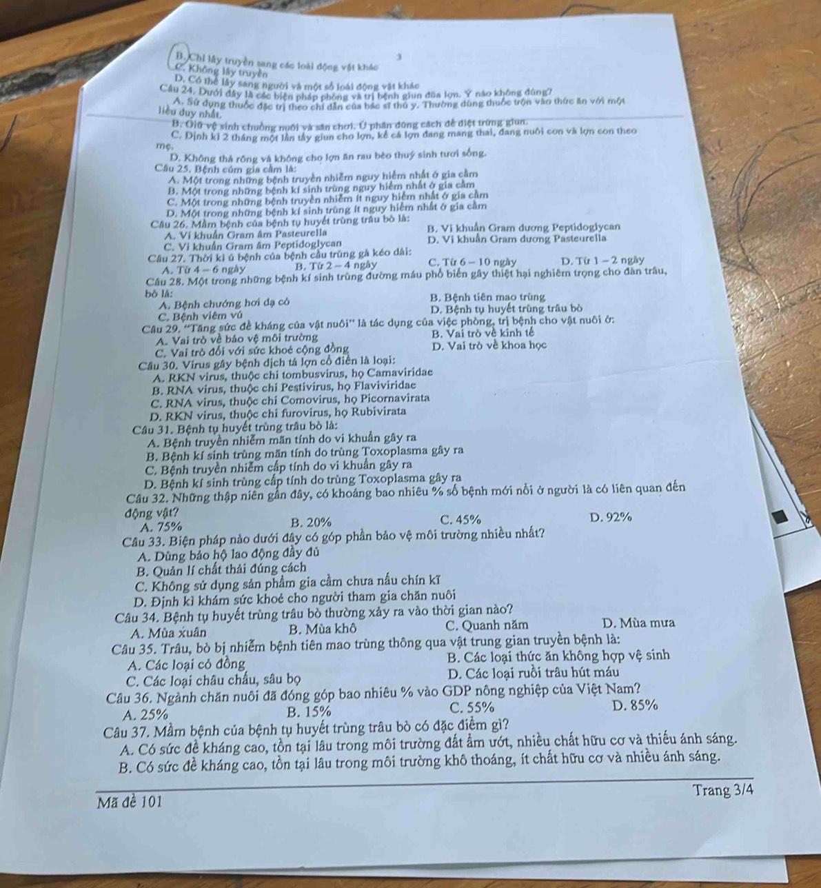 3
B. Chi lấy truyền sang các loài động vật khác
C. Không lây truyền
D. Có thể lây sang người và một số loài động vật khác
Cầu 24, Dưới đây là các biện pháp phòng và trị bệnh giun đũa lợn. Ý nào không đùng7
A. Sứ dụng thuộc đặc trị theo chi dẫn của bắc sĩ thủ y. Thường dùng thuộc trộn vào thức ăn với một
liều duy nhất.
B. Giữ vệ sinh chuồng nuới và sân chơi. Ở phân đứng cách đề điệt trừng giun.
C. Định kỉ 2 tháng một lần tây giun cho lợn, kể cá lợn đang mang thai, đang nuôi con và lợn con theo
mẹ.
D. Không thả rồng và không cho lợn ăn rau bèo thuý sinh tươi sống.
Câu 25. Bệnh cúm gia cầm là:
A. Một trong những bệnh truyền nhiễm nguy hiểm nhất ở gia cầm
B. Một trong những bệnh kí sinh trùng nguy hiểm nhất ở gia cảm
C. Một trong những bệnh truyền nhiễm ít nguy hiểm nhật ở gia cầm
D. Một trong nhữmg bệnh kí sinh trùng ít nguy hiểm nhất ở gia cầm
Câu 26. Mầm bệnh của bệnh tụ huyết trùng trâu bò là: B. Vi khuẩn Gram dương Peptidoglycan
A. Vi khuẩn Gram âm Pasteurella D. Vị khuẩn Gram dương Pasteurella
C. Vi khuẩn Gram âm Peptidoglycan
Cầâu 27. Thời kì ủ bệnh của bệnh cầu trùng gà kéo dài: C. Từ 6-1 0 ngày D. Từ 1-2 ngày
A. Tir4-6 ngày B. T(r2-4 ngày
Câu 28. Một trong những bệnh kí sinh trùng đường máu phổ biển gây thiệt hại nghiêm trọng cho đàn trâu,
bò là: B. Bệnh tiên mao trùng
A. Bệnh chướng hơi dạ có
C. Bệnh viêm vú D. Bệnh tụ huyết trùng trâu bò
Câu 29. ''Tăng sức đề kháng của vật nuôi'' là tác dụng của việc phòng, trị bệnh cho vật nuôi ở:
A. Vai trò về bảo vệ môi trường B. Vai trò về kinh tế
C. Vai trò đổi với sức khoẻ cộng đồng D. Vai trò về khoa học
Câu 30. Virus gây bệnh dịch tả lợn cổ điễn là loại:
A. RKN virus, thuộc chi tombusvirus, họ Camaviridae
B. RNA virus, thuộc chi Pestivirus, họ Flaviviridae
C. RNA virus, thuộc chi Comovirus, họ Picornavirata
D. RKN virus, thuộc chi furovirus, họ Rubivirata
Câu 31. Bệnh tụ huyết trùng trâu bò là:
A. Bệnh truyền nhiễm mãn tính do vi khuẩn gây ra
B. Bệnh kí sinh trùng mãn tính do trùng Toxoplasma gây ra
C. Bệnh truyền nhiễm cấp tính do vi khuẩn gây ra
D. Bệnh kí sinh trùng cấp tính do trùng Toxoplasma gây ra
Câu 32. Những thập niên gần đây, có khoảng bao nhiêu % số bệnh mới nổi ở người là có liên quan đến
động vật? D. 92%
A. 75% B. 20% C. 45%
Câu 33. Biện pháp nảo dưới đây có góp phần bảo vệ môi trường nhiều nhất?
A. Dùng bảo hộ lao động đầy đủ
B. Quản lí chất thải đúng cách
C. Không sử dụng sản phẩm gia cầm chưa nấu chín kĩ
D. Định kì khám sức khoẻ cho người tham gia chăn nuôi
Câu 34. Bệnh tụ huyết trùng trâu bò thường xảy ra vào thời gian nào?
A. Mùa xuân B. Mùa khô C. Quanh năm D. Mùa mưa
Câu 35. Trâu, bò bị nhiễm bệnh tiên mao trùng thông qua vật trung gian truyền bệnh là:
A. Các loại cỏ đồng  B. Các loại thức ăn không hợp vệ sinh
C. Các loại châu chấu, sâu bọ D. Các loại ruồi trâu hút máu
Câu 36. Ngành chăn nuôi đã đóng góp bao nhiêu % vào GDP nông nghiệp của Việt Nam?
A. 25% B. 15% C. 55% D. 85%
Câu 37. Mầm bệnh của bệnh tụ huyết trùng trâu bò có đặc điểm gì?
A. Có sức đề kháng cao, tồn tại lâu trong môi trường đất ẩm ướt, nhiều chất hữu cơ và thiếu ánh sáng.
B. Có sức đề kháng cao, tồn tại lâu trong môi trường khô thoáng, ít chất hữu cơ và nhiều ánh sáng.
Mã đề 101 Trang 3/4