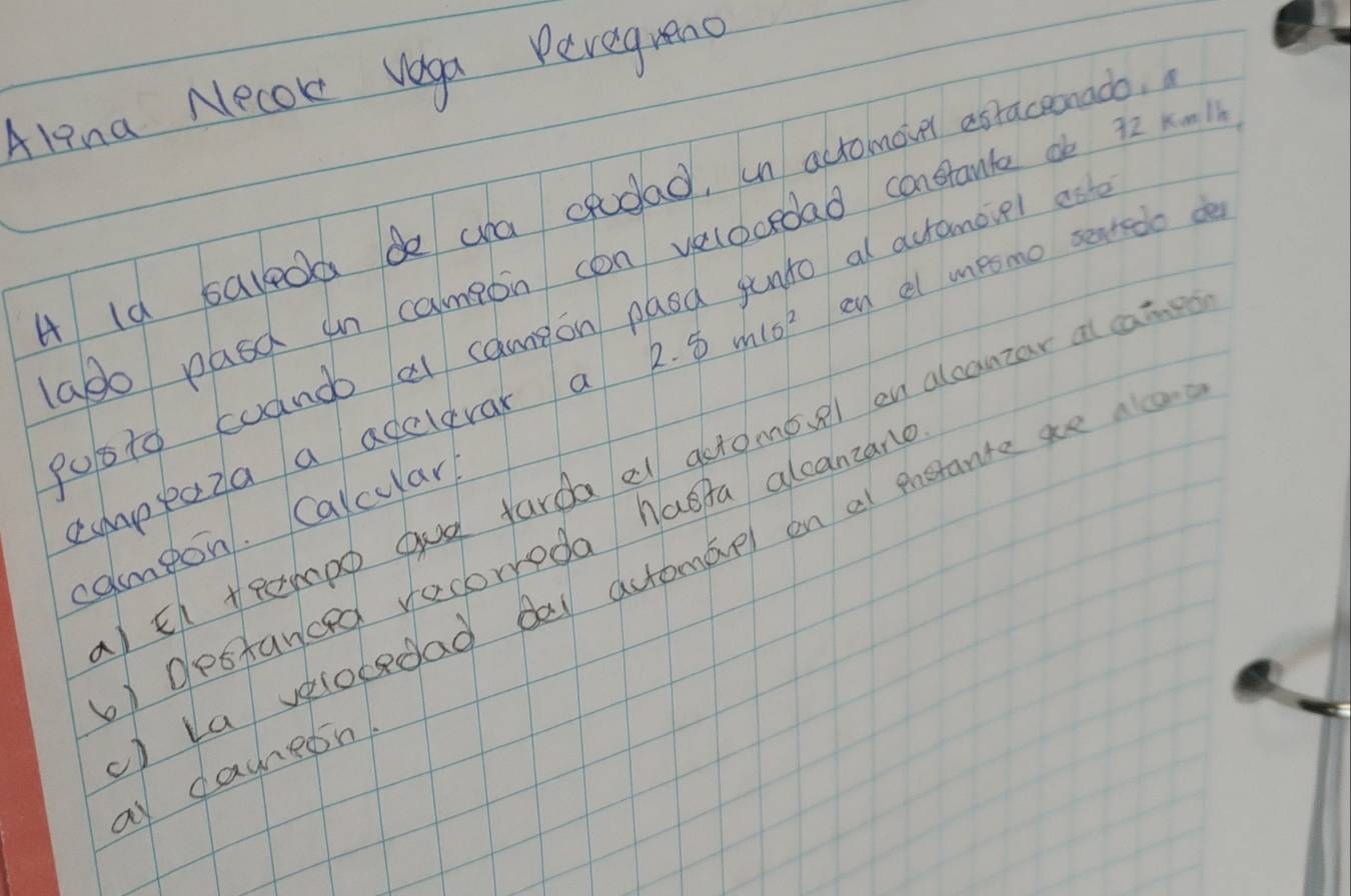 Alina Necoke vega Pevegreno 
A ld saleod de ya cpodad, in actomover asraceonado. 
ado pasd un campon con velocedad constante db 72 x-11
pusto cuando al cameon paod junto al acromovel es 
cmppoza a adclevar a 2.5mls^2 cn al mesmo sentedo de 
IEf teempp gud fardael gtomoel on alcanzar at cai 
cameon. Calcular 
) destanced recorreda haeta alcanzane 
) La velobedad Bal actomael on at prerante ae aco 
a dahesn