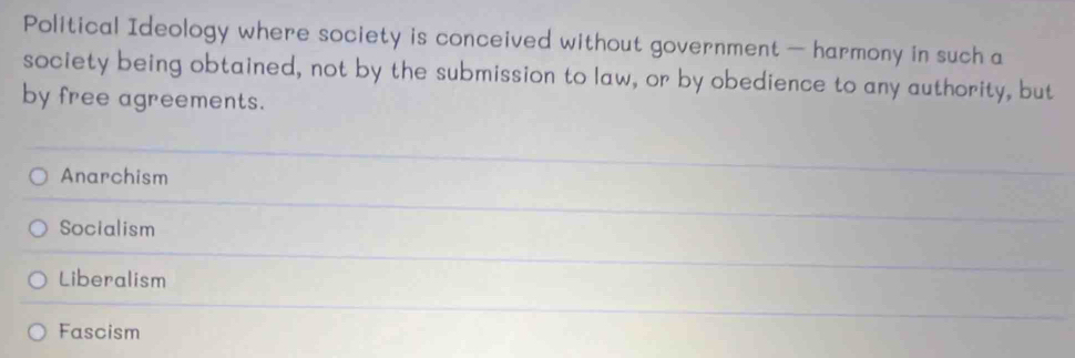 Political Ideology where society is conceived without government — harmony in such a
society being obtained, not by the submission to law, or by obedience to any authority, but
by free agreements.
Anarchism
Socialism
Liberalism
Fascism