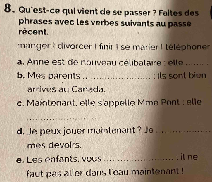 Qu'est-ce qui vient de se passer ? Faltes des 
phrases avec les verbes suivants au passé 
récent. 
manger I divorcer I finir I se marier I téléphoner 
a. Anne est de nouveau célibataire : elle ._ 
b. Mes parents _: ils sont bien 
arrivés au Canada. 
c. Maintenant, elle s'appelle Mme Pont : elle 
_ 
d. Je peux jouer maintenant ? Je_ 
mes devoirs. 
e. Les enfants, vous _: il ne 
faut pas aller dans l'eau maintenant !