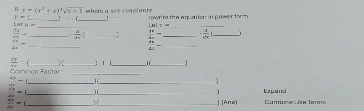 y=(x^3+x)^3sqrt(x+1) where a are constants
y= _)— · (_ rewrite the equation in power form 
Let u= _Let v= _ 
_  du/dx =
 d/dx  (_ 
)  dv/dx = _
 d/dx  (_ ) 
_  du/dx =
 dv/dx = _
 dy/dx = _ _ ) + (_  ) (_ ) 
)( 
Common Factor =_
 dy/dx = (_ ) (_ ) 
_  dy/dx =
)(_ Expand 
)
 dy/dx = (_ _) (Ans) Combine Like Terms 
)(