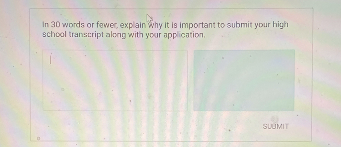 In 30 words or fewer, explain why it is important to submit your high 
school transcript along with your application. 
SUBMIT